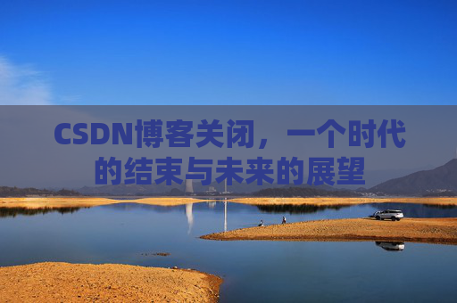 CSDN博客关闭，一个时代的结束与未来的展望